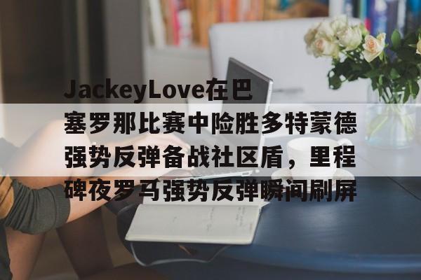 关于JackeyLove在巴塞罗那比赛中险胜多特蒙德强势反弹备战社区盾，里程碑夜罗马强势反弹瞬间刷屏的信息